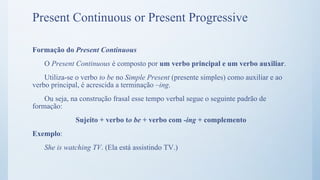 Formação do Present Continuous
O Present Continuous é composto por um verbo principal e um verbo auxiliar.
Utiliza-se o verbo to be no Simple Present (presente simples) como auxiliar e ao
verbo principal, é acrescida a terminação –ing.
Ou seja, na construção frasal esse tempo verbal segue o seguinte padrão de
formação:
Sujeito + verbo to be + verbo com -ing + complemento
Exemplo:
She is watching TV. (Ela está assistindo TV.)
Present Continuous or Present Progressive
 