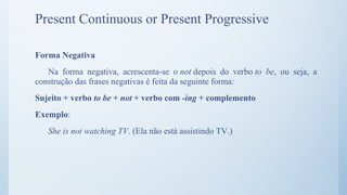 Forma Negativa
Na forma negativa, acrescenta-se o not depois do verbo to be, ou seja, a
construção das frases negativas é feita da seguinte forma:
Sujeito + verbo to be + not + verbo com -ing + complemento
Exemplo:
She is not watching TV. (Ela não está assistindo TV.)
Present Continuous or Present Progressive
 