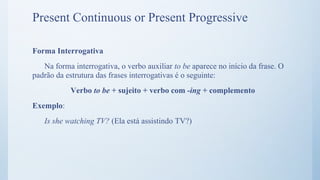Forma Interrogativa
Na forma interrogativa, o verbo auxiliar to be aparece no início da frase. O
padrão da estrutura das frases interrogativas é o seguinte:
Verbo to be + sujeito + verbo com -ing + complemento
Exemplo:
Is she watching TV? (Ela está assistindo TV?)
Present Continuous or Present Progressive
 