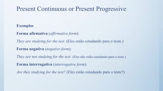 Exemplos
Forma afirmativa (affirmative form):
They are studying for the test. (Eles estão estudando para o teste.)
Forma negativa (negative form):
They are not studying for the test. (Eles não estão estudando para o teste.)
Forma interrogativa (interrogative form):
Are they studying for the test? (Eles estão estudando para o teste?)
Present Continuous or Present Progressive
 