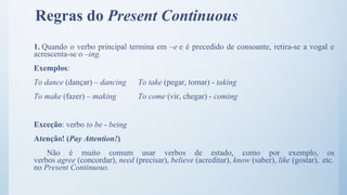Regras do Present Continuous
1. Quando o verbo principal termina em –e e é precedido de consoante, retira-se a vogal e
acrescenta-se o –ing.
Exemplos:
To dance (dançar) – dancing To take (pegar, tomar) - taking
To make (fazer) – making To come (vir, chegar) - coming
Exceção: verbo to be - being
Atenção! (Pay Attention!)
Não é muito comum usar verbos de estado, como por exemplo, os
verbos agree (concordar), need (precisar), believe (acreditar), know (saber), like (gostar), etc.
no Present Continuous.
 