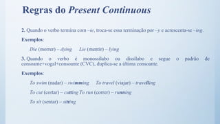 2. Quando o verbo termina com –ie, troca-se essa terminação por –y e acrescenta-se –ing.
Exemplos:
Die (morrer) – dying Lie (mentir) – lying
3. Quando o verbo é monossílabo ou dissílabo e segue o padrão de
consoante+vogal+consoante (CVC), duplica-se a última consoante.
Exemplos:
To swim (nadar) – swimming To travel (viajar) – travelling
To cut (cortar) – cutting To run (correr) – running
To sit (sentar) – sitting
Regras do Present Continuous
 