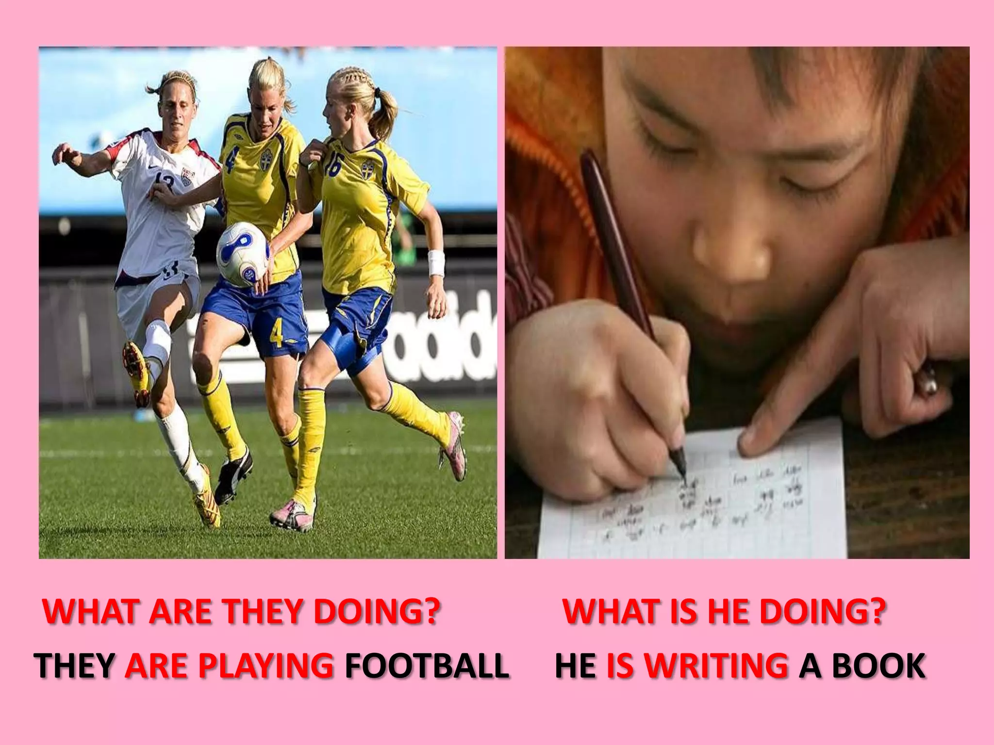 WHAT ARE THEY DOING?        WHAT IS HE DOING?
THEY ARE PLAYING FOOTBALL   HE IS WRITING A BOOK
 