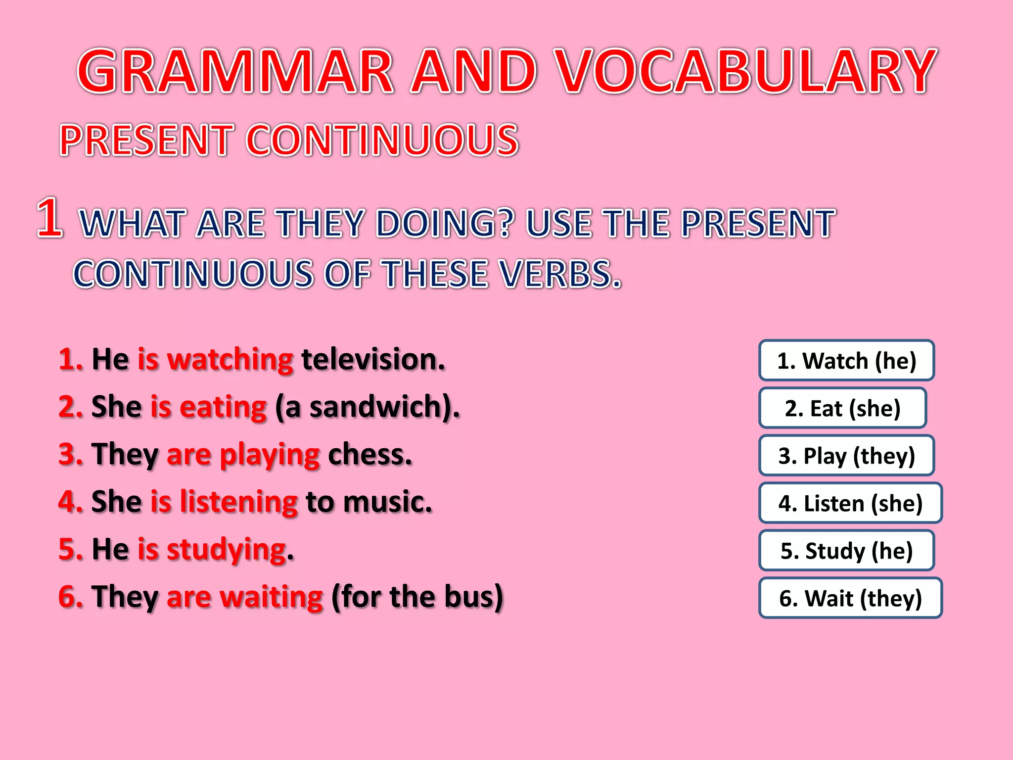 1. He is watching television.       1. Watch (he)
2. She is eating (a sandwich).      2. Eat (she)
3. They are playing chess.          3. Play (they)
4. She is listening to music.       4. Listen (she)
5. He is studying.                  5. Study (he)
6. They are waiting (for the bus)   6. Wait (they)
 