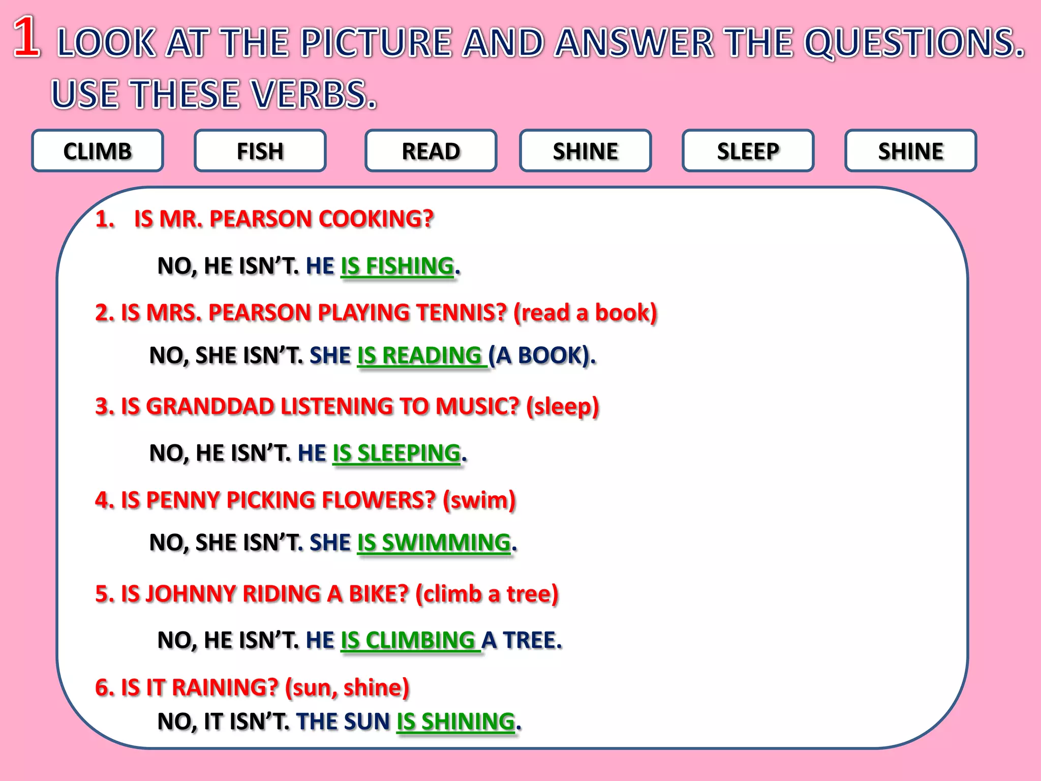 CLIMB          FISH           READ           SHINE   SLEEP   SHINE

  1. IS MR. PEARSON COOKING?
        NO, HE ISN’T. HE IS FISHING.
  2. IS MRS. PEARSON PLAYING TENNIS? (read a book)
        NO, SHE ISN’T. SHE IS READING (A BOOK).
  3. IS GRANDDAD LISTENING TO MUSIC? (sleep)
        NO, HE ISN’T. HE IS SLEEPING.
  4. IS PENNY PICKING FLOWERS? (swim)
        NO, SHE ISN’T. SHE IS SWIMMING.
  5. IS JOHNNY RIDING A BIKE? (climb a tree)
        NO, HE ISN’T. HE IS CLIMBING A TREE.
  6. IS IT RAINING? (sun, shine)
         NO, IT ISN’T. THE SUN IS SHINING.
 