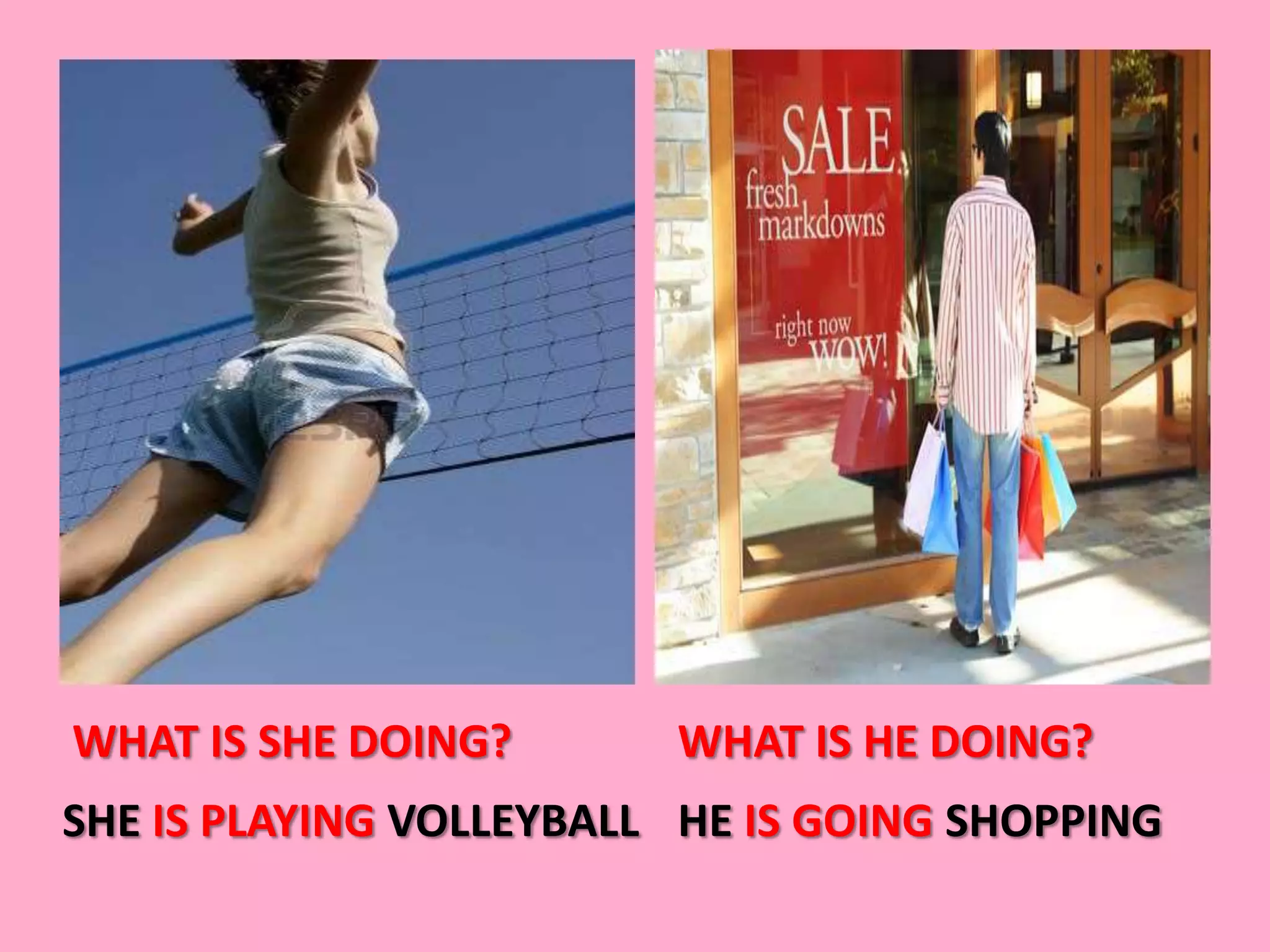 WHAT IS SHE DOING?       WHAT IS HE DOING?
SHE IS PLAYING VOLLEYBALL HE IS GOING SHOPPING
 