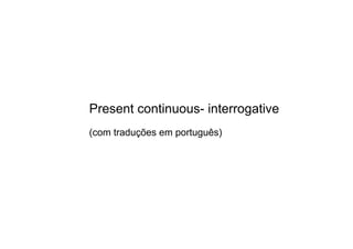 Present continuous­ interrogative
(com traduções em português)
 