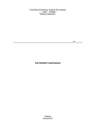 COLÉGIO ESTADUAL DUQUE DE CAXIAS
                        ___º ANO – TURMA -
                         LÍNGUA INGLESA




___________________________________________________________Nº_______




                     THE PRESENT CONTINUOUS




                               Goiânia
                             Junho/2010
 