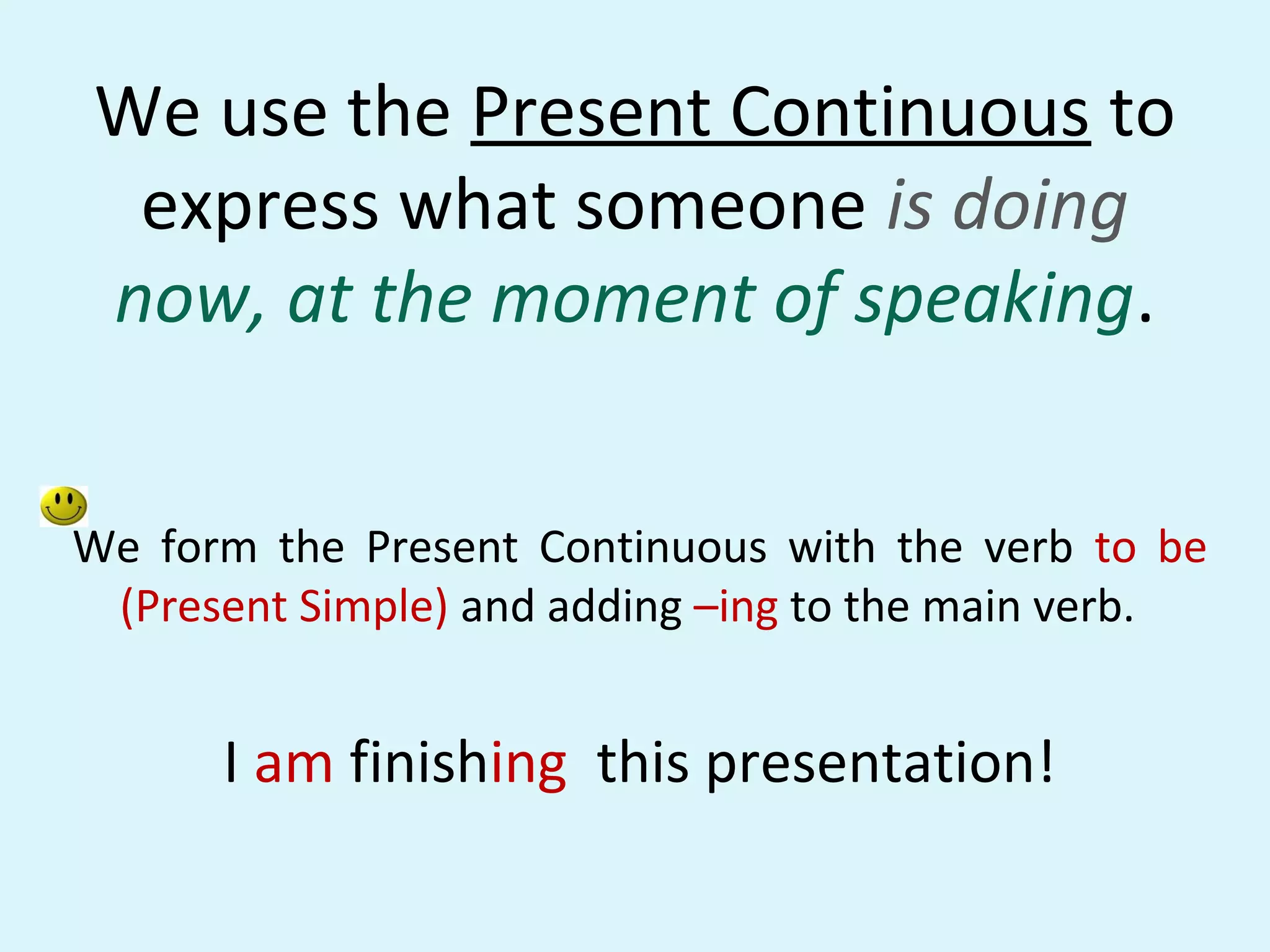 We use the Present Continuous to
 express what someone is doing
now, at the moment of speaking.


We form the Present Continuous with the verb to be
 (Present Simple) and adding –ing to the main verb.


      I am finishing this presentation!
 