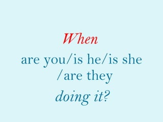 When
are you/is he/is she
      /are they
     doing it?
 