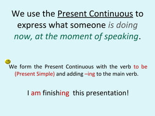 We use the Present Continuous to
 express what someone is doing
now, at the moment of speaking.


We form the Present Continuous with the verb to be
 (Present Simple) and adding –ing to the main verb.


      I am finishing this presentation!
 