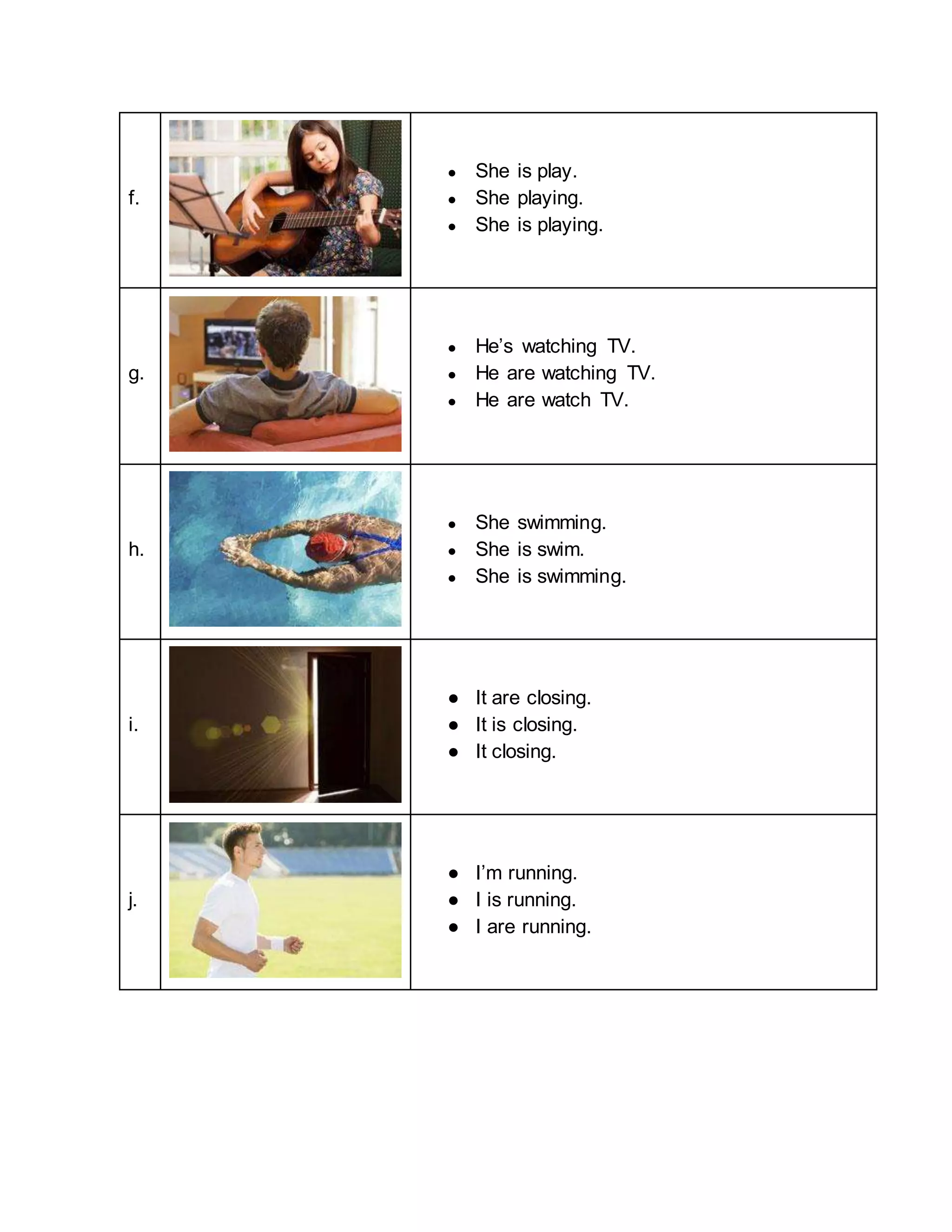 f.
● She is play.
● She playing.
● She is playing.
g.
● He’s watching TV.
● He are watching TV.
● He are watch TV.
h.
● She swimming.
● She is swim.
● She is swimming.
i.
● It are closing.
● It is closing.
● It closing.
j.
● I’m running.
● I is running.
● I are running.
 