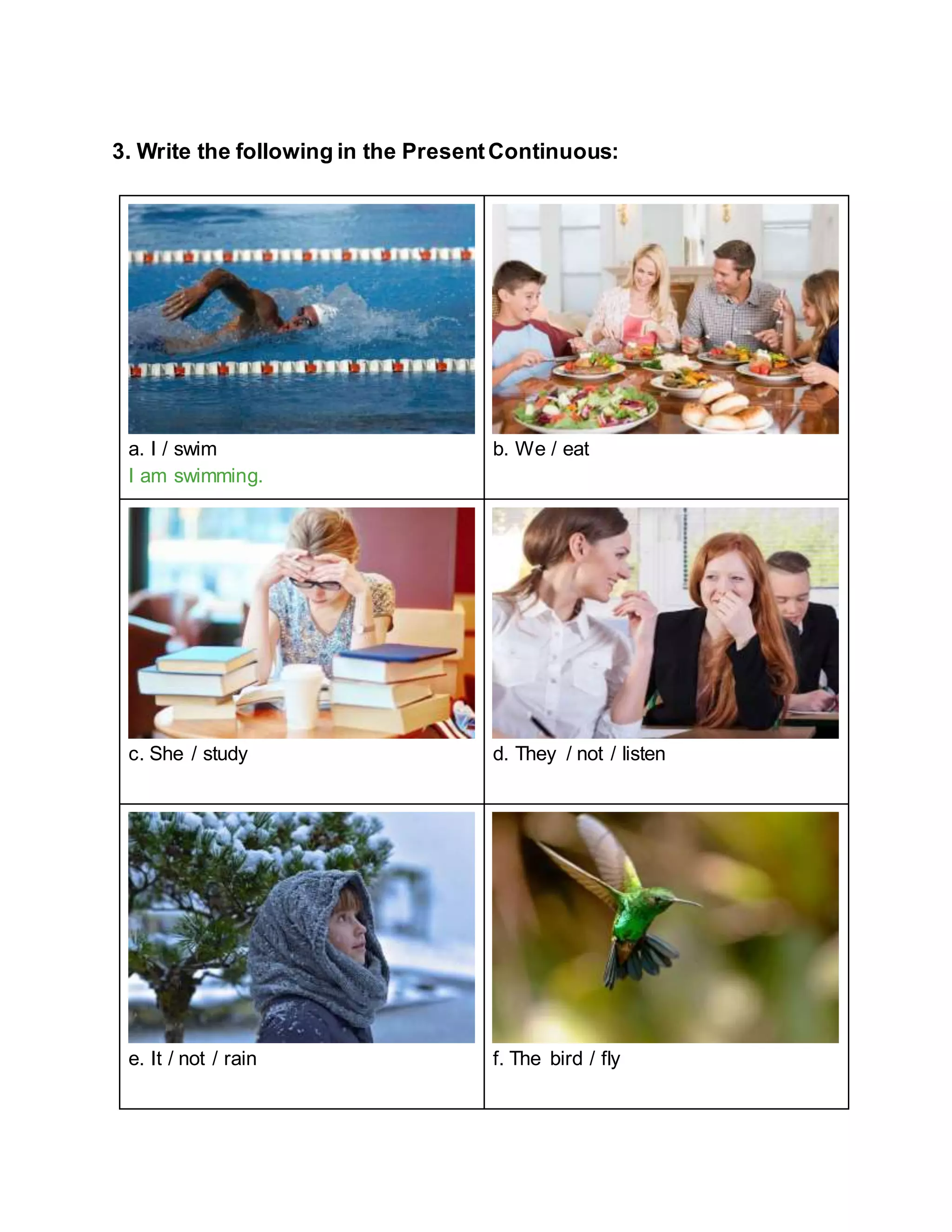 3. Write the following in the PresentContinuous:
a. I / swim
I am swimming.
b. We / eat
c. She / study d. They / not / listen
e. It / not / rain f. The bird / fly
 