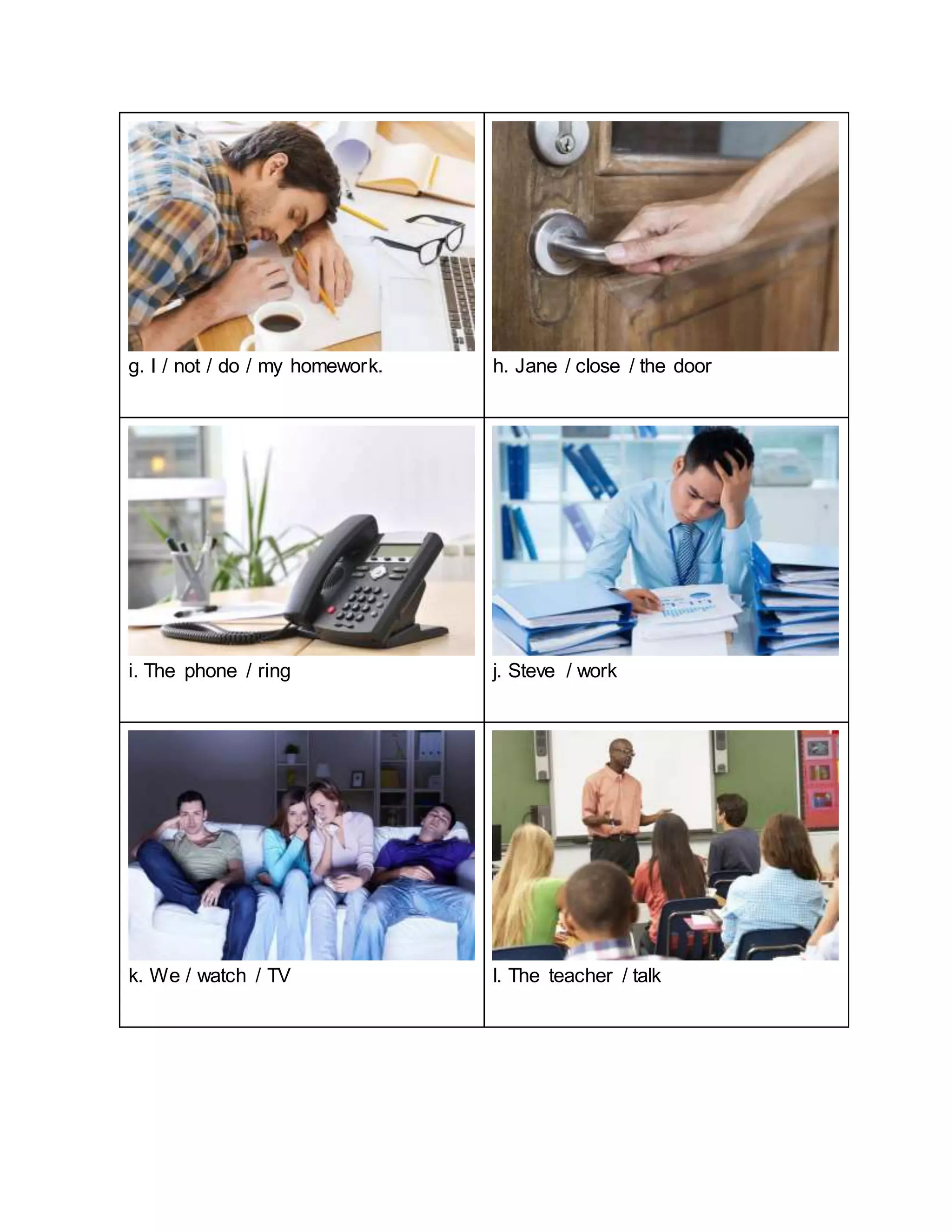 g. I / not / do / my homework. h. Jane / close / the door
i. The phone / ring j. Steve / work
k. We / watch / TV l. The teacher / talk
 