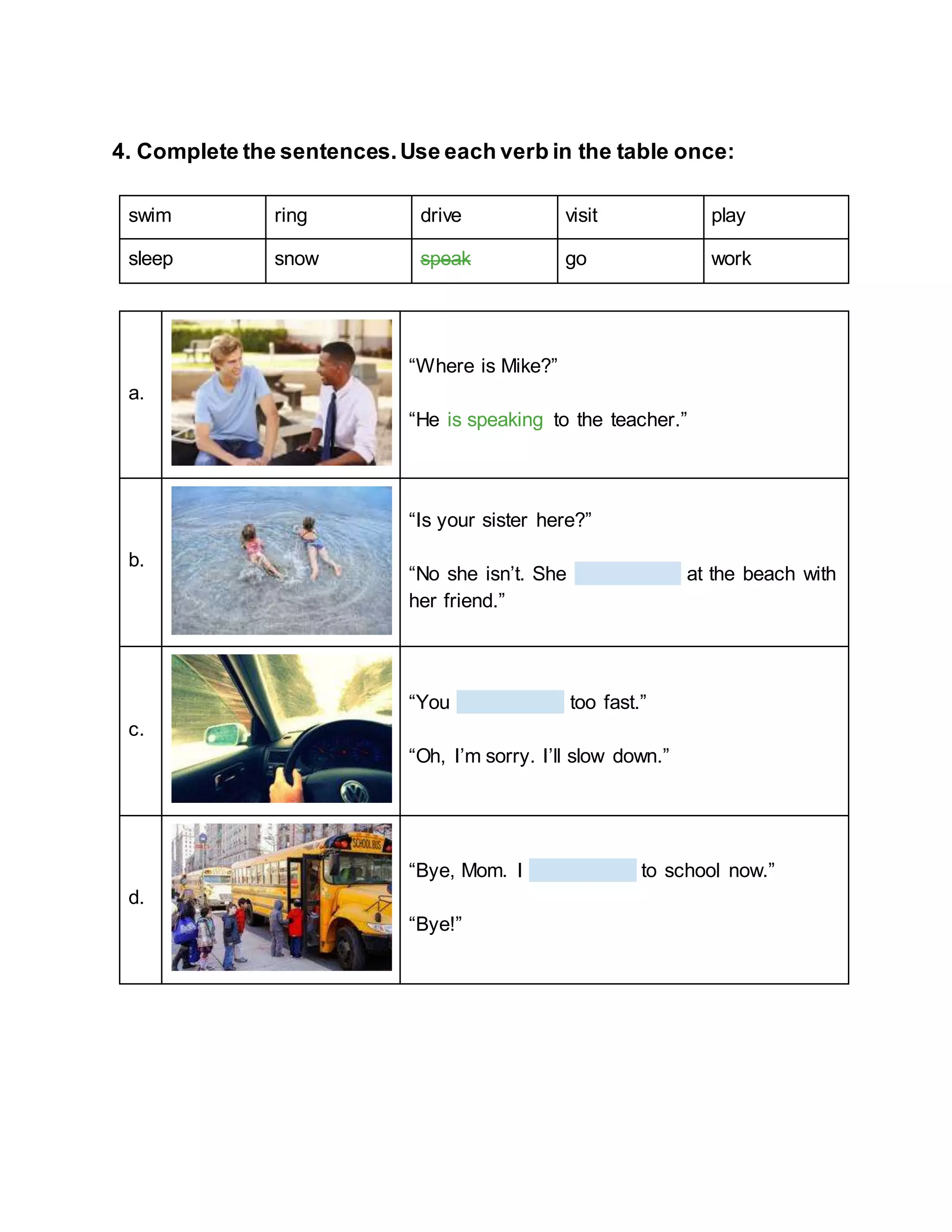 4. Complete the sentences.Use each verb in the table once:
swim ring drive visit play
sleep snow speak go work
a.
“Where is Mike?”
“He is speaking to the teacher.”
b.
“Is your sister here?”
“No she isn’t. She at the beach with
her friend.”
c.
“You too fast.”
“Oh, I’m sorry. I’ll slow down.”
d.
“Bye, Mom. I to school now.”
“Bye!”
 