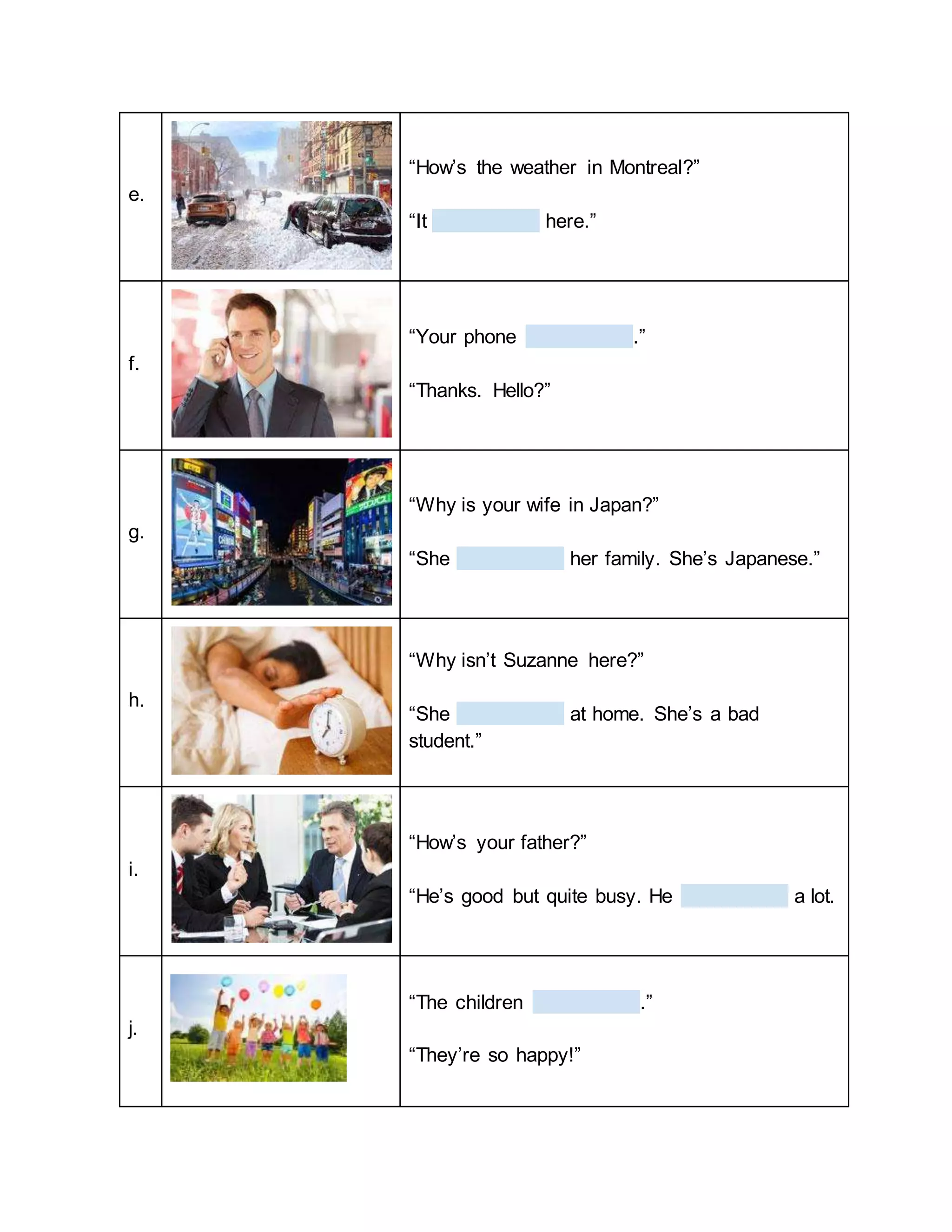 e.
“How’s the weather in Montreal?”
“It here.”
f.
“Your phone .”
“Thanks. Hello?”
g.
“Why is your wife in Japan?”
“She her family. She’s Japanese.”
h.
“Why isn’t Suzanne here?”
“She at home. She’s a bad
student.”
i.
“How’s your father?”
“He’s good but quite busy. He a lot.
j.
“The children .”
“They’re so happy!”
 