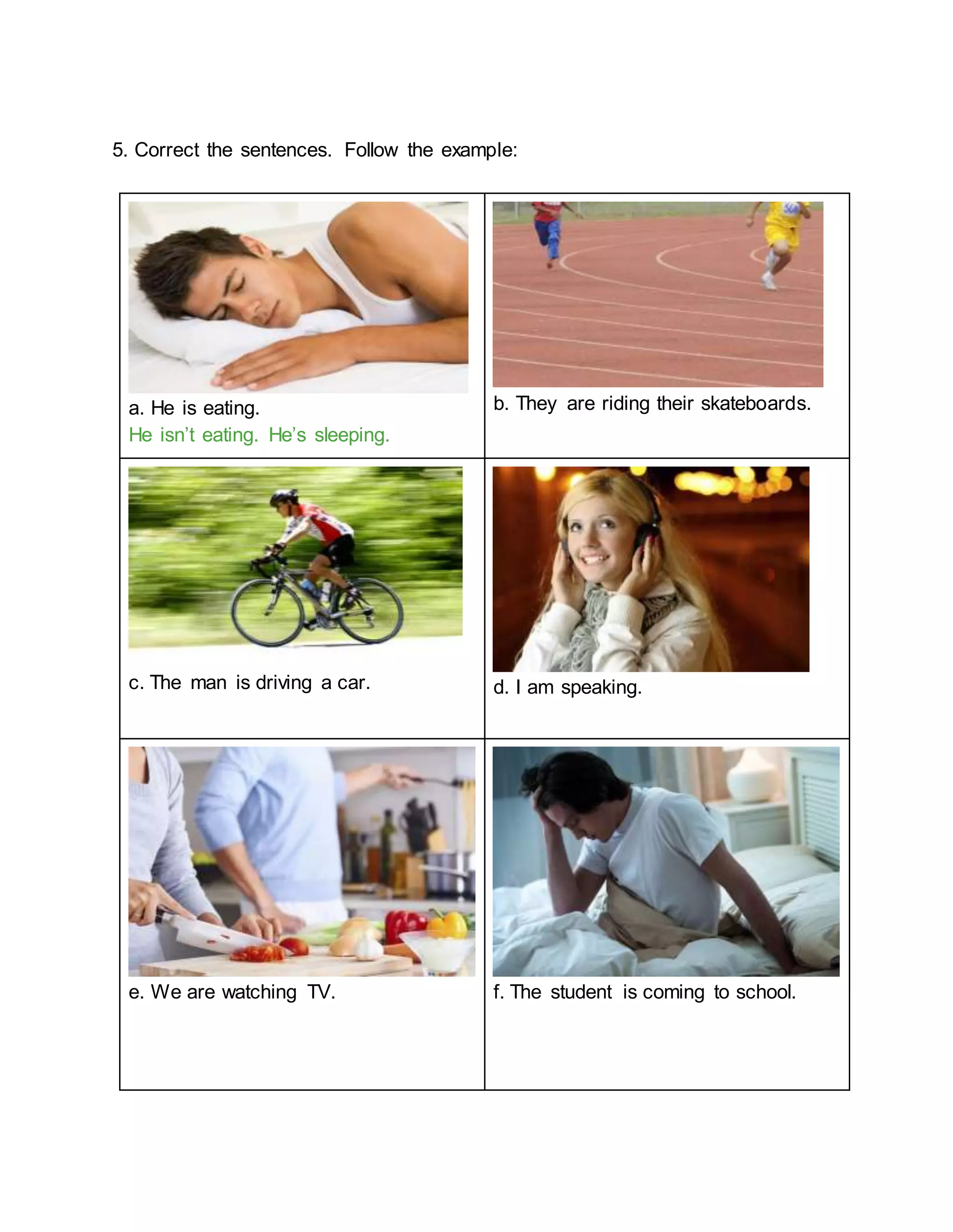 5. Correct the sentences. Follow the example:
a. He is eating.
He isn’t eating. He’s sleeping.
b. They are riding their skateboards.
c. The man is driving a car. d. I am speaking.
e. We are watching TV. f. The student is coming to school.
 