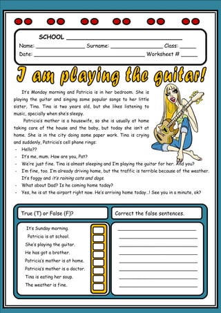 SCHOOL _______________________________
    Name: _______________ Surname: ________________ Class: _____
    Date: __________________________________ Worksheet # _____




    It’s Monday morning and Patricia is in her bedroom. She is
playing the guitar and singing some popular songs to her little
sister, Tina. Tina is two years old, but she likes listening to
         ar
music, specially when she’s sleepy.
     Patricia’s mother is a housewife, so she is usually at home
taking care of the house and the baby, but today she isn’t at
home. She is in the city doing some paper work. Tina is crying
and suddenly, Patricia’s cell phone rings:
-   Hello??
-   It’s me, mum. How are you, Pat?
-   We’re just fine. Tina is almost sleeping and I’m playing the guitar for her. And you?
-   I’m fine, too. I’m already driving home, but the traffic is terrible because of the weather.
    It’s foggy and it’s raining cats and dogs.
-   What about Dad? Is he coming home today?
-   Yes, he is at the airport right now. He’s arriving home today…! See you in a minute, ok?



    True (T) or False (F)?                       Correct the false sentences.

      It’s Sunday morning.                         ____________________________
       Patricia is at school.                      ____________________________
      She’s playing the guitar.                    ____________________________
      He has got a brother.                        ____________________________
      Patricia’s mother is at home.                ____________________________
      Patricia’s mother is a doctor.               ____________________________
      Tina is eating her soup.                     ____________________________
      The weather is fine.                         ____________________________
 