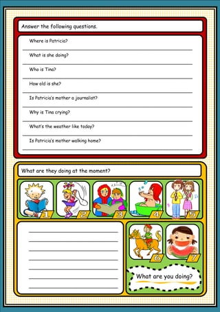 Answer the following questions.

   Where is Patricia?
_____________________________________________________________
   What is she doing?
_____________________________________________________________
   Who is Tina?
_____________________________________________________________
   How old is she?
_____________________________________________________________
   Is Patricia’s mother a journalist?
_____________________________________________________________
   Why is Tina crying?
_____________________________________________________________
   What’s the weather like today?
_____________________________________________________________
   Is Patricia’s mother walking home?
_____________________________________________________________




What are they doing at the moment?




   ________________________________

   ________________________________

   ________________________________

   ________________________________

   ________________________________

   ________________________________     What are you doing?
   ________________________________
 