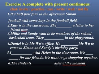 Exercise A.complete with present continuous
1.It’s half past four in the afternoon.Simon__________
football with some boys in the football field.
2.Kitty is in the classroom. She________ a letter to her
friend now.
4.Daniel is in Mr Wu’s office. He _________Mr Wu to
3.Millie and Sandy want to be members of the school
basketball team. They __________ in the playground.
chat/ invite / practise / run / write / wait / not fly
come to Simon and Sandy’s birthday party.
5.I___________ with Helen in the classroom. We ____
_____ for our friends. We want to go shopping together.
6.The students ___________ kites at the moment
___
____________
 