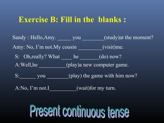 Sandy : Hello,Amy. _____ you ________(study)at the moment?
Amy: No, I’m not.My cousin _________(visit)me.
S: Oh,really? What ____ he _______(do) now?
A:Well,he __________(play)a new computer game.
S:______ you ________(play) the game with him now?
A:No, I’m not.I__________(wait)for my turn.
Exercise B: Fill in the blanks :
 