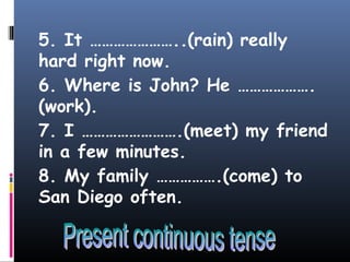 5. It …………………..(rain) really
hard right now.
6. Where is John? He ……………….
(work).
7. I …………………….(meet) my friend
in a few minutes.
8. My family …………….(come) to
San Diego often.
 
