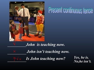 _________
_________
_________
√
×
?√ ×
John is teaching now.
John isn’t teaching now.
Is John teaching now? Yes, he is.
No,he isn’t.
 