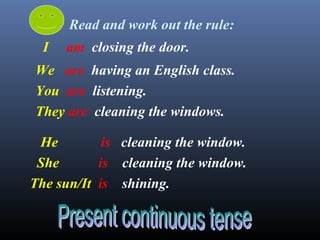 I am closing the door.
We are having an English class.
You are listening.
They are cleaning the windows.
He is cleaning the window.
She is cleaning the window.
The sun/It is shining.
Read and work out the rule:
 