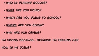 WHO IS PLAYING SOCCER?
WHAT ARE YOU DOING?
WHEN ARE YOU GOING TO SCHOOL?
WHERE ARE YOU GOING?
WHY ARE YOU CRYING?
I'M CRYING BECAUSE... BECAUSE I'M FEELING SAD
HOW IS HE DOING?
 