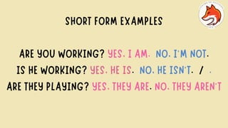 SHORT FORM EXAMPLES
ARE YOU WORKING? YES, I AM. NO, I’M NOT.
IS HE WORKING? YES, HE IS. NO, HE ISN’T. / .
ARE THEY PLAYING? YES, THEY ARE. NO, THEY AREN'T
 