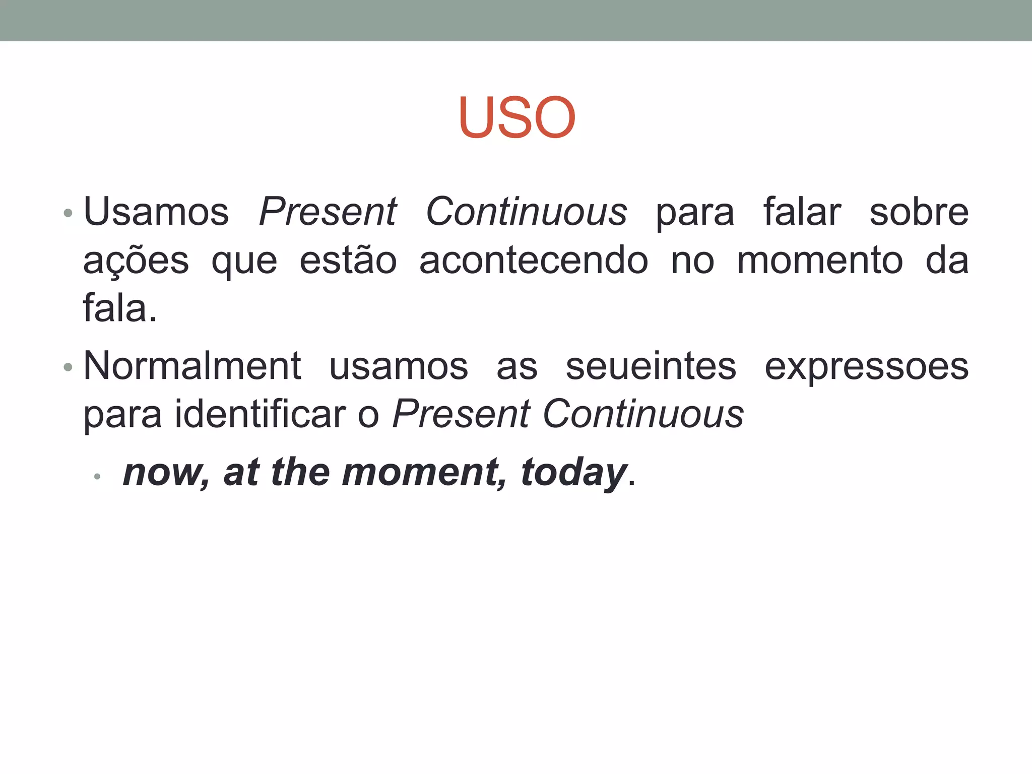 USO
• Usamos Present Continuous para falar sobre
ações que estão acontecendo no momento da
fala.
• Normalment usamos as seueintes expressoes
para identificar o Present Continuous
• now, at the moment, today.
 