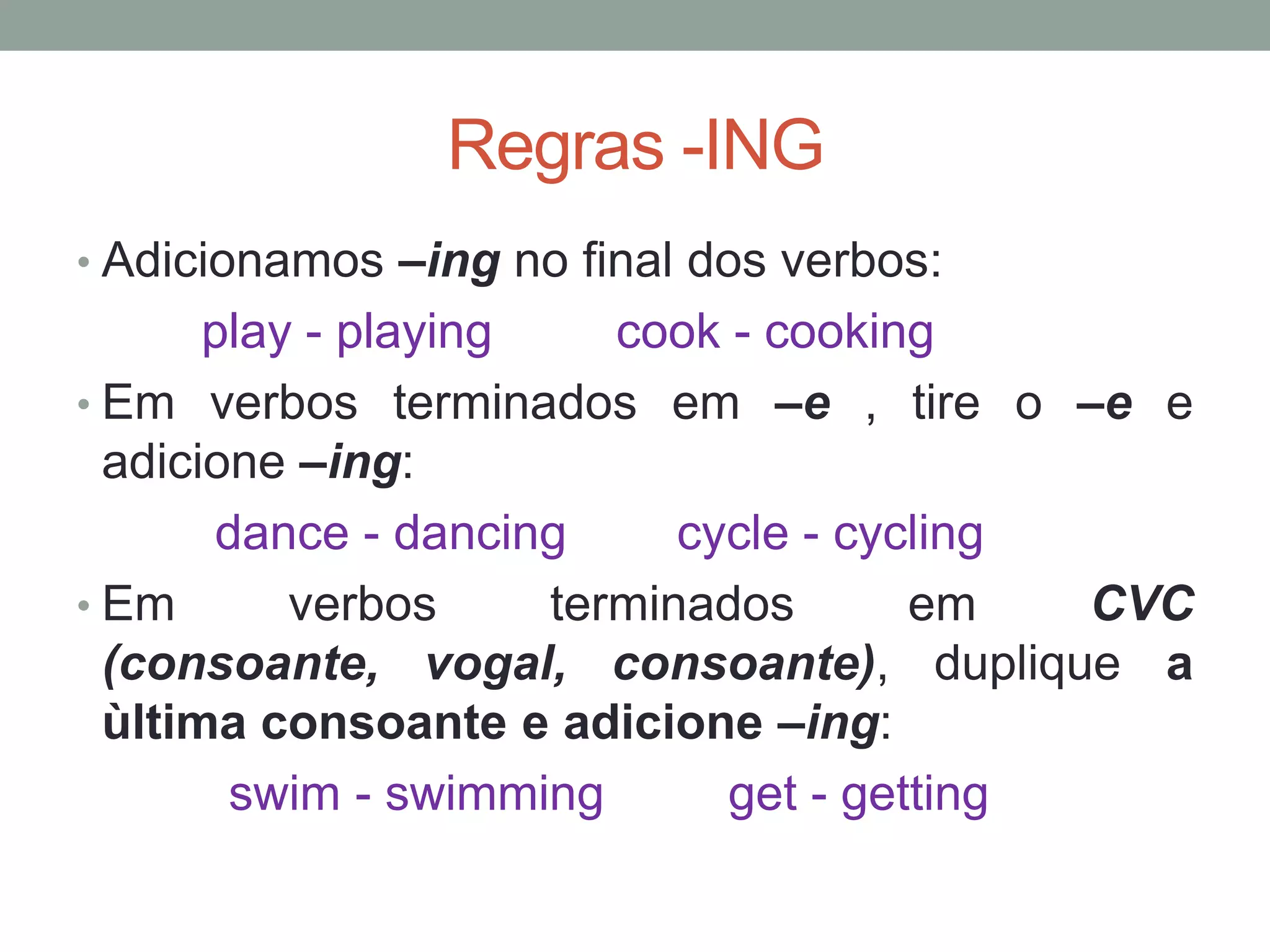 Regras -ING
• Adicionamos –ing no final dos verbos:
play - playing cook - cooking
• Em verbos terminados em –e , tire o –e e
adicione –ing:
dance - dancing cycle - cycling
• Em verbos terminados em CVC
(consoante, vogal, consoante), duplique a
ùltima consoante e adicione –ing:
swim - swimming get - getting
 