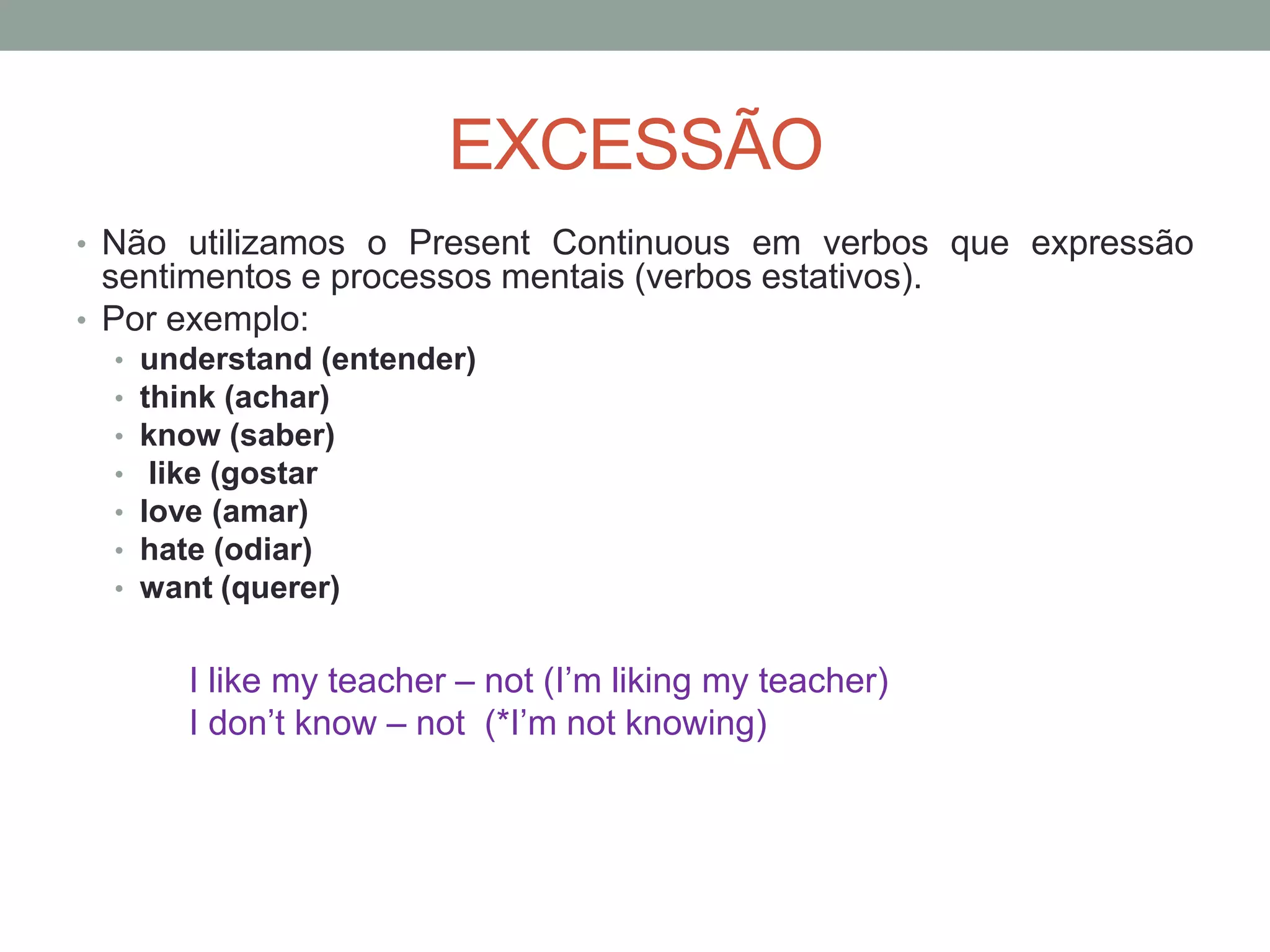 EXCESSÃO
• Não utilizamos o Present Continuous em verbos que expressão
sentimentos e processos mentais (verbos estativos).
• Por exemplo:
• understand (entender)
• think (achar)
• know (saber)
• like (gostar
• love (amar)
• hate (odiar)
• want (querer)
I like my teacher – not (I’m liking my teacher)
I don’t know – not (*I’m not knowing)
 