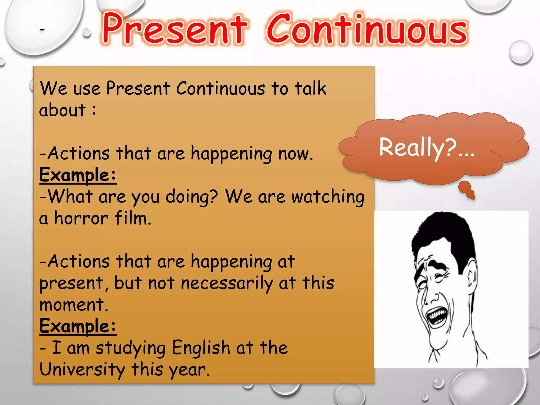 -
We use Present Continuous to talk
about :
-Actions that are happening now.
Example:
-What are you doing? We are watching
a horror film.
-Actions that are happening at
present, but not necessarily at this
moment.
Example:
- I am studying English at the
University this year.
Really?...
 