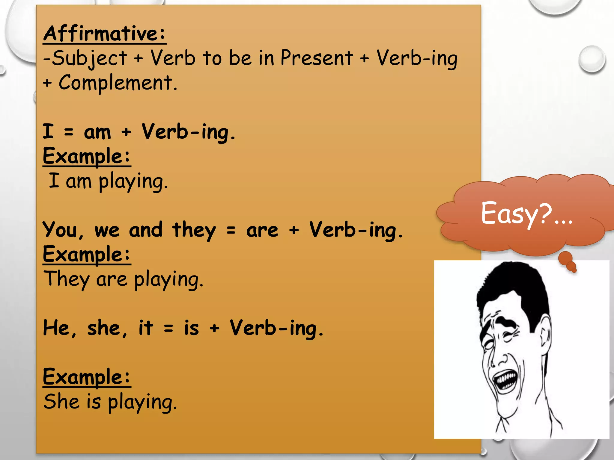 Affirmative:
-Subject + Verb to be in Present + Verb-ing
+ Complement.
I = am + Verb-ing.
Example:
I am playing.
You, we and they = are + Verb-ing.
Example:
They are playing.
He, she, it = is + Verb-ing.
Example:
She is playing.
Easy?...
 