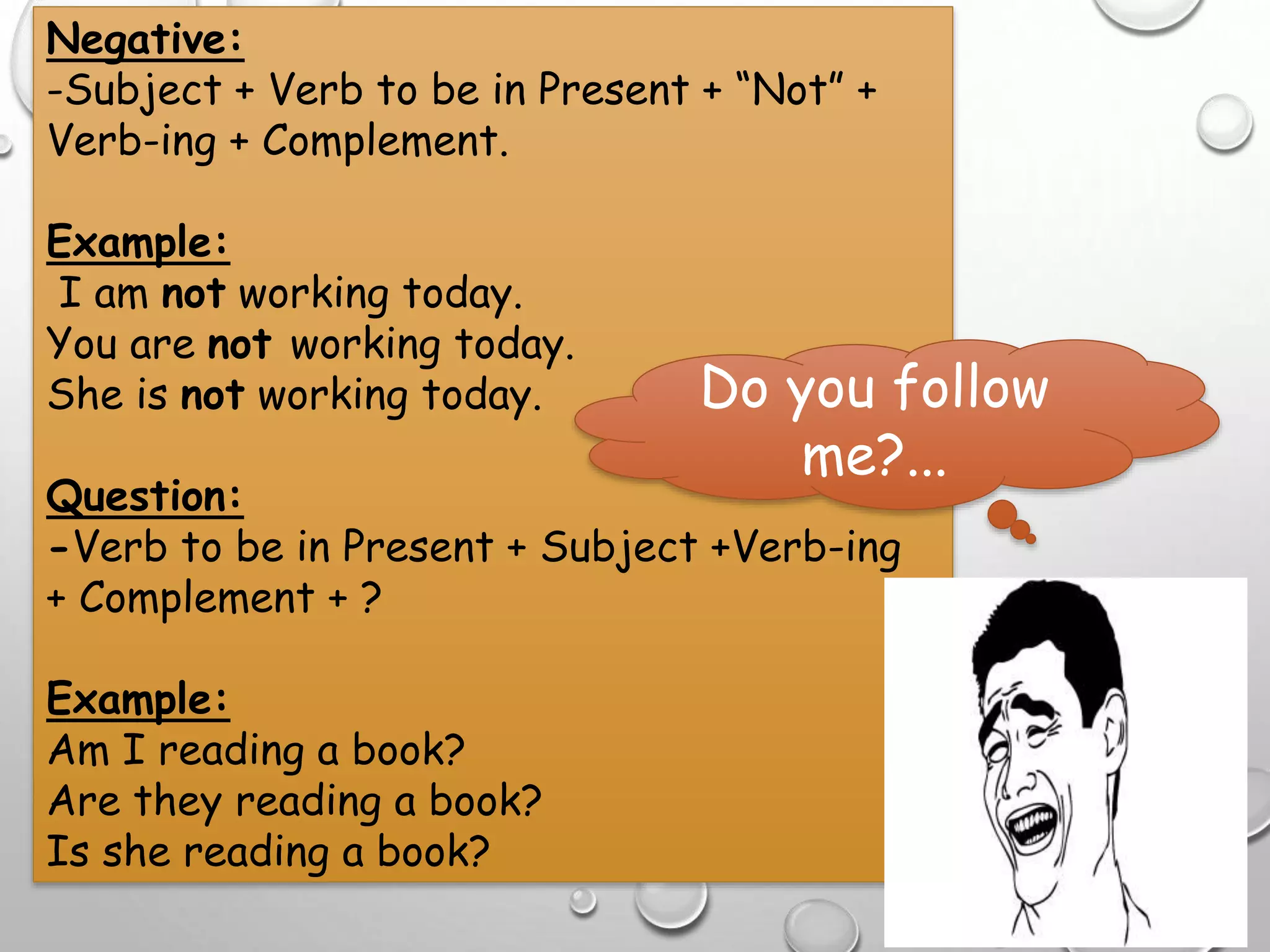 Negative:
-Subject + Verb to be in Present + “Not” +
Verb-ing + Complement.
Example:
I am not working today.
You are not working today.
She is not working today.
Question:
-Verb to be in Present + Subject +Verb-ing
+ Complement + ?
Example:
Am I reading a book?
Are they reading a book?
Is she reading a book?
Do you follow
me?...
 