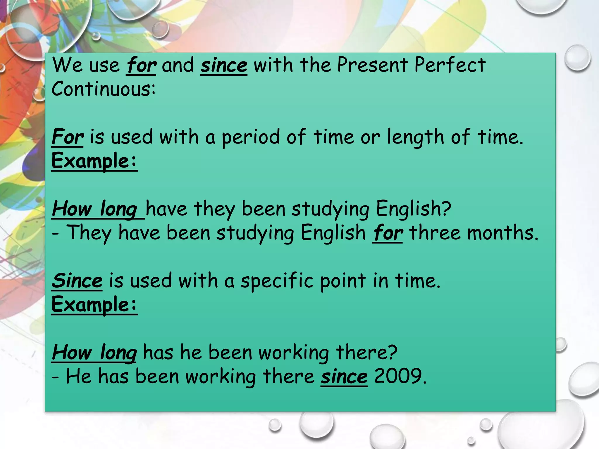 We use for and since with the Present Perfect
Continuous:
For is used with a period of time or length of time.
Example:
How long have they been studying English?
- They have been studying English for three months.
Since is used with a specific point in time.
Example:
How long has he been working there?
- He has been working there since 2009.
 