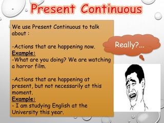 -
We use Present Continuous to talk
about :
-Actions that are happening now.
Example:
-What are you doing? We are watching
a horror film.
-Actions that are happening at
present, but not necessarily at this
moment.
Example:
- I am studying English at the
University this year.
Really?...
 