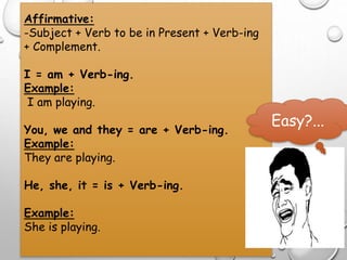 Affirmative:
-Subject + Verb to be in Present + Verb-ing
+ Complement.
I = am + Verb-ing.
Example:
I am playing.
You, we and they = are + Verb-ing.
Example:
They are playing.
He, she, it = is + Verb-ing.
Example:
She is playing.
Easy?...
 
