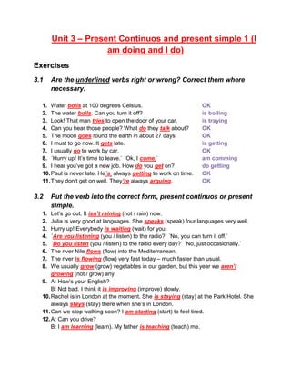 Unit 3 – Present Continuos and present simple 1 (I
am doing and I do)
Exercises
3.1 Are the underlined verbs right or wrong? Correct them where
necessary.
1. Water boils at 100 degrees Celsius. OK
2. The water boils. Can you turn it off? is boiling
3. Look! That man tries to open the door of your car. is traying
4. Can you hear those people? What do they talk about? OK
5. The moon goes round the earth in about 27 days. OK
6. I must to go now. It gets late. is getting
7. I usually go to work by car. OK
8. ´Hurry up! It’s time to leave.` ´Ok, I come.` am comming
9. I hear you’ve got a new job. How do you get on? do getting
10.Paul is never late. He´s always getting to work on time. OK
11.They don’t get on well. They’re always arguing. OK
3.2 Put the verb into the correct form, present continuos or present
simple.
1. Let’s go out. It isn’t raining (not / rain) now.
2. Julia is very good at languages. She speaks (speak) four languages very well.
3. Hurry up! Everybody is waiting (wait) for you.
4. ´Are you listening (you / listen) to the radio?` ´No, you can turn it off.`
5. ´Do you listen (you / listen) to the radio every day?` ´No, just occasionally.`
6. The river Nile flows (flow) into the Mediterranean.
7. The river is flowing (flow) very fast today – much faster than usual.
8. We usually grow (grow) vegetables in our garden, but this year we aren’t
growing (not / grow) any.
9. A: How’s your English?
B: Not bad. I think it is improving (improve) slowly.
10.Rachel is in London at the moment. She is staying (stay) at the Park Hotel. She
always stays (stay) there when she’s in London.
11.Can we stop walking soon? I am starting (start) to feel tired.
12.A: Can you drive?
B: I am learning (learn). My father is teaching (teach) me.
 