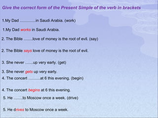 Give the correct form of the Present Simple of the verb in brackets
1.My Dad …………in Saudi Arabia. (work)
1.My Dad works in Saudi Arabia.
2. The Bible …….love of money is the root of evil. (say)
2. The Bible says love of money is the root of evil.
3. She never ……up very early. (get)
3. She never gets up very early.
4. The concert ………at 6 this evening. (begin)
4. The concert begins at 6 this evening.
5. He …….to Moscow once a week. (drive)
5. He drives to Moscow once a week.
 