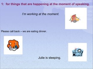 1: for things that are happening at the moment of speaking.
Julie is sleeping.
I’m working at the moment.
Please call back – we are eating dinner.
 