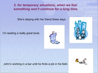 2. for temporary situations, when we feel
something won't continue for a long time.
I’m reading a really great book.
She’s staying with her friend these days.
John’s working in a bar until he finds a job in his field.
 