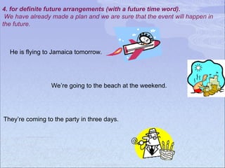 4. for definite future arrangements (with a future time word).
We have already made a plan and we are sure that the event will happen in
the future.
They’re coming to the party in three days.
We’re going to the beach at the weekend.
He is flying to Jamaica tomorrow.
 