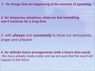 1: for things that are happening at the moment of speaking.
2. for temporary situations, when we feel something
won't continue for a long time.
3. with always and constantly to show our annoyance,
anger and criticism
4. for definite future arrangements (with a future time word).
We have already made a plan and we are sure that the event will
happen in the future.
 