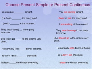 Choose Present Simple or Present Continuous
You (come) ________ tonight. You are coming tonight.
(He / eat) _______ rice every day? Does he eat rice every day?
I (work) _______ at the moment. I am working at the moment.
They (not / come) __ to the party
tomorrow.
They aren’t coming to the party
tomorrow.
She (not / go) _____ to the cinema very
often.
She doesn’t go to the cinema very
often.
He normally (eat) ____ dinner at home. He normally eats dinner at home.
You (not / like) _______ chocolate. You don’t like chocolate.
I (clean)_____ the kitchen every day. I clean the kitchen every day.
 
