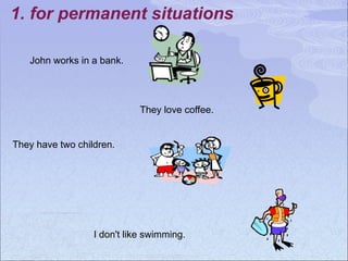 1. for permanent situations
John works in a bank.
They love coffee.
They have two children.
I don't like swimming.
 
