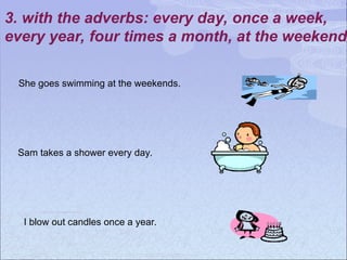 3. with the adverbs: every day, once a week,
every year, four times a month, at the weekend
She goes swimming at the weekends.
Sam takes a shower every day.
I blow out candles once a year.
 
