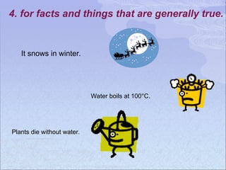 4. for facts and things that are generally true.
It snows in winter.
Water boils at 100°C.
Plants die without water.
 