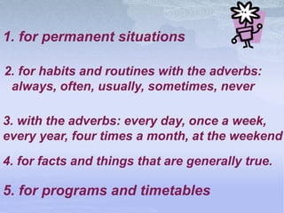 1. for permanent situations
2. for habits and routines with the adverbs:
always, often, usually, sometimes, never
4. for facts and things that are generally true.
5. for programs and timetables
3. with the adverbs: every day, once a week,
every year, four times a month, at the weekend
 